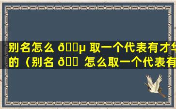 别名怎么 🌵 取一个代表有才华的（别名 🐠 怎么取一个代表有才华的网名女）